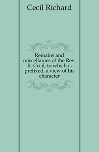 Remains and miscellanies of the Rev. R. Cecil, to which is prefixed, a view of his character