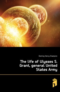 Deming Henry Champion - «The life of Ulysses S. Grant, general United States Army»
