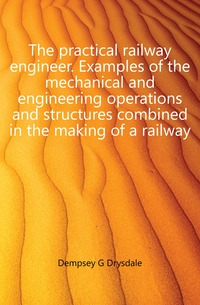Dempsey G Drysdale - «The practical railway engineer. Examples of the mechanical and engineering operations and structures combined in the making of a railway»