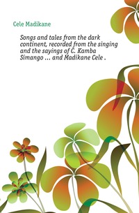 Cele Madikane - «Songs and tales from the dark continent, recorded from the singing and the sayings of C. Kamba Simango ... and Madikane Cele »