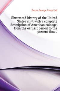 Evans George Greenlief - «Illustrated history of the United States mint with a complete description of American coinage, from the earliest period to the present time »