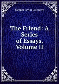 Samuel Taylor Coleridge - «The Friend: A Series of Essays, Volume II»