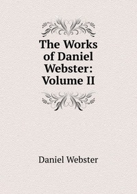 Daniel Webster - «The Works of Daniel Webster: Volume II»