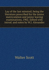 Walter Scott - «Lay of the last minstrel; being the literature prescribed for the junior matriculation and junior leaving examinations, 1902. Edited with introd. and notes by W.J. Alexander»
