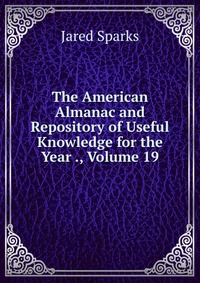 Jared Sparks - «The American Almanac and Repository of Useful Knowledge for the Year ., Volume 19»