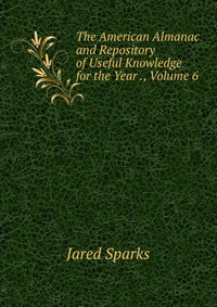 Jared Sparks - «The American Almanac and Repository of Useful Knowledge for the Year ., Volume 6»