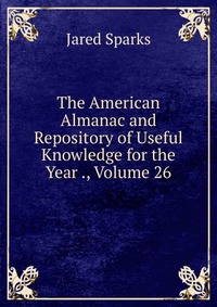 Jared Sparks - «The American Almanac and Repository of Useful Knowledge for the Year ., Volume 26»