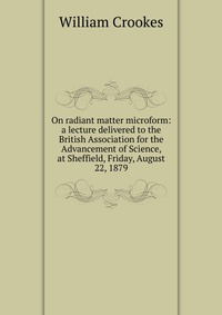 On radiant matter microform: a lecture delivered to the British Association for the Advancement of Science, at Sheffield, Friday, August 22, 1879