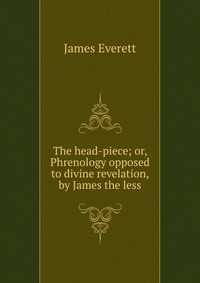 James Everett - «The head-piece; or, Phrenology opposed to divine revelation, by James the less»