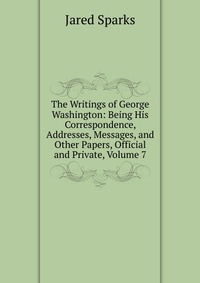 The Writings of George Washington: Being His Correspondence, Addresses, Messages, and Other Papers, Official and Private, Volume 7
