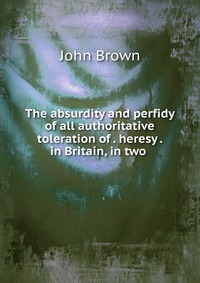 John Brown - «The absurdity and perfidy of all authoritative toleration of heresy in Britain, in two»