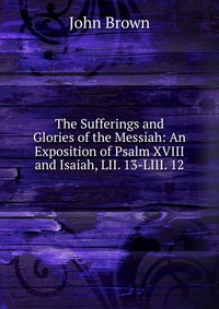 John Brown - «The Sufferings and Glories of the Messiah: An Exposition of Psalm XVIII and Isaiah, LII. 13-LIII. 12»