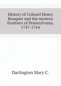 C. Darlington Mary - «History of Colonel Henry Bouquet and the western frontiers of Pennsylvania, 1747-1764»