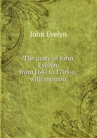 John Evelyn - «The diary of John Evelyn, from 1641 to 1705-6, with memoir»