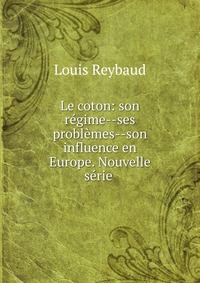 Louis Reybaud - «Le coton: son regime--ses problemes--son influence en Europe. Nouvelle serie»