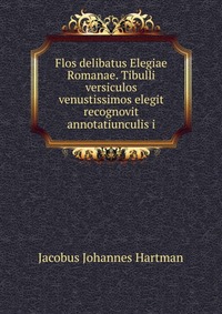 Jacobus Johannes Hartman - «Flos delibatus Elegiae Romanae. Tibulli versiculos venustissimos elegit recognovit annotatiunculis i»