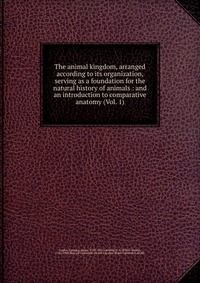 The animal kingdom, arranged according to its organization, serving as a foundation for the natural history of animals : and an introduction to comparative anatomy (Vol. 1)