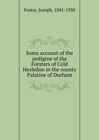 Joseph Foster - «Some account of the pedigree of the Forsters of Cold Hesledon in the county Palatine of Durham»