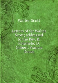 Walter Scott - «Letters of Sir Walter Scott; addressed to the Rev. R. Polwhele; D. Gilbert, Francis Douce»