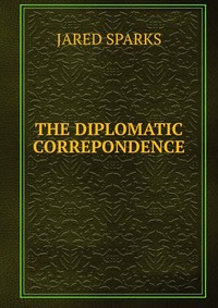 Jared Sparks - «THE DIPLOMATIC CORREPONDENCE»