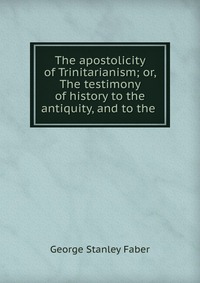 The apostolicity of Trinitarianism; or, The testimony of history to the antiquity, and to the