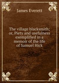 The village blacksmith; or, Piety and usefulness exemplified in a memoir of the life of Samuel Hick