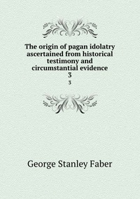 The origin of pagan idolatry ascertained from historical testimony and circumstantial evidence