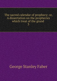 The sacred calendar of prophecy; or, A dissertation on the prophecies which treat of the grand