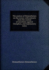 The oration of Demosthenes on the crown: with extracts from the oration of Aeschines against Ctesiphon, and explanatory notes