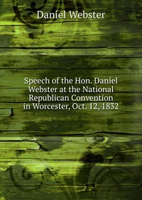 Daniel Webster - «Speech of the Hon. Daniel Webster at the National Republican Convention in Worcester, Oct. 12, 1832»