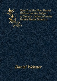 Daniel Webster - «Speech of the Hon. Daniel Webster on the Subject of Slavery: Delivered in the United States Senate o»
