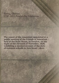 Charles Ewing - «The report of the committee appointed at a public meeting of the Friends of Education»