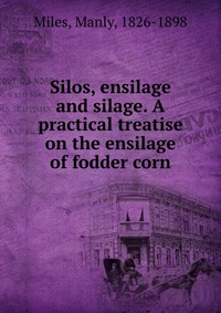 Manly Miles - «Silos, ensilage and silage. A practical treatise on the ensilage of fodder corn»