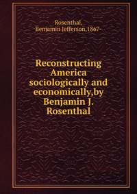 Reconstructing America sociologically and economically,by Benjamin J. Rosenthal