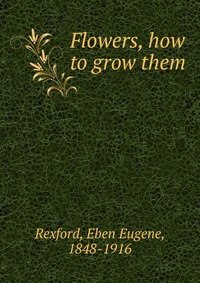 Eben Eugene Rexford - «Flowers, how to grow them»