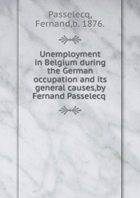 Fernand Passelecq - «Unemployment in Belgium during the German occupation and its general causes,by Fernand Passelecq»