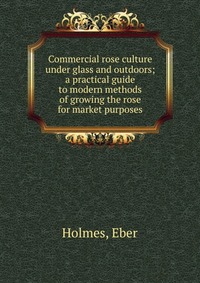Eber Holmes - «Commercial rose culture under glass and outdoors»