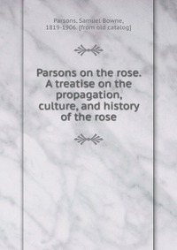 Samuel Bowne Parsons - «Parsons on the rose. A treatise on the propagation, culture, and history of the rose»