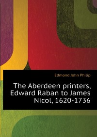 Edmond John Philip - «The Aberdeen printers, Edward Raban to James Nicol, 1620-1736»