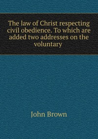 The law of Christ respecting civil obedience. To which are added two addresses on the voluntary