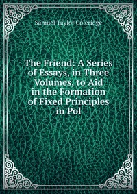 Samuel Taylor Coleridge - «The Friend: A Series of Essays, in Three Volumes, to Aid in the Formation of Fixed Principles in Pol»