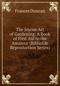 Frances Duncan - «The Joyous Art of Gardening: A Book of First Aid to the Amateur (Bibliolife Reproduction Series)»