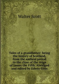 Walter Scott - «Tales of a grandfather: being the history of Scotland, from the earliest period to the close of the reign of James the Fifth. Abridged and edited by Edwin Ginn»