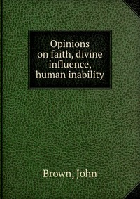 John Brown - «Opinions on faith, divine influence, human inability»