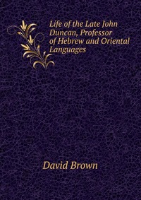 David Brown - «Life of the Late John Duncan, Professor of Hebrew and Oriental Languages»