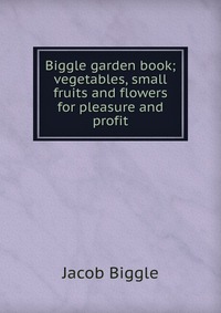 Biggle garden book; vegetables, small fruits and flowers for pleasure and profit