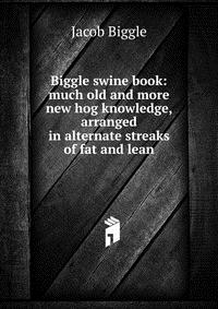 Jacob Biggle - «Biggle swine book: much old and more new hog knowledge, arranged in alternate streaks of fat and lean»
