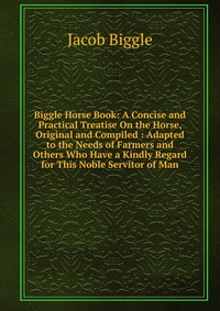 Biggle Horse Book: A Concise and Practical Treatise On the Horse, Original and Compiled : Adapted to the Needs of Farmers and Others Who Have a Kindly Regard for This Noble Servitor of Man