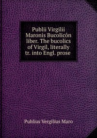 Publii Virgilii Maronis Bucolicon liber. The bucolics of Virgil, literally tr. into Engl. prose
