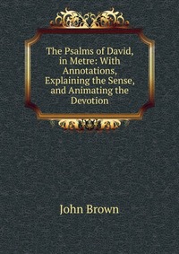 John Brown - «The Psalms of David, in Metre: With Annotations, Explaining the Sense, and Animating the Devotion»